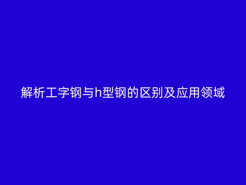解析工字钢与h型钢的区别及应用领域
