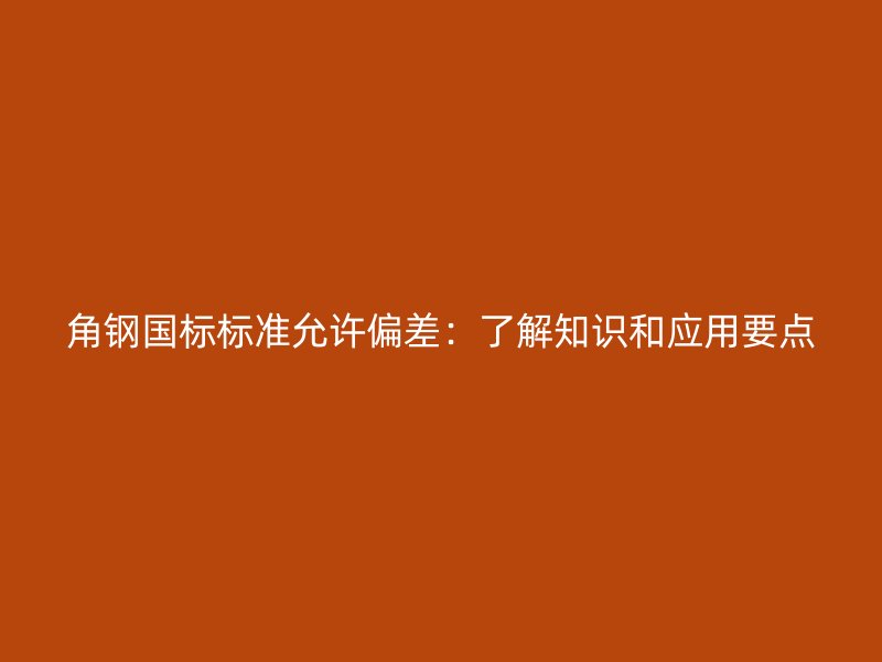 角钢国标标准允许偏差：了解知识和应用要点
