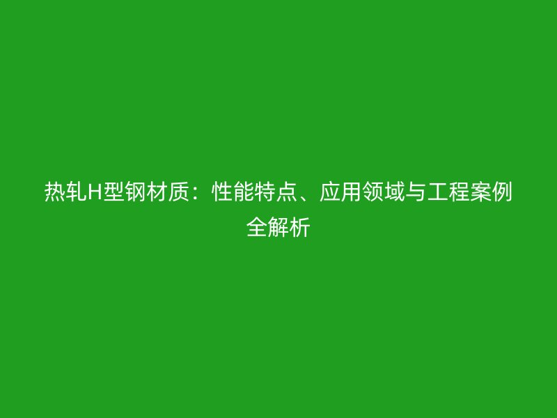 热轧H型钢材质：性能特点、应用领域与工程案例全解析