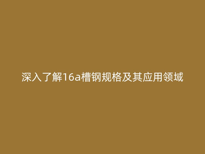 深入了解16a槽钢规格及其应用领域