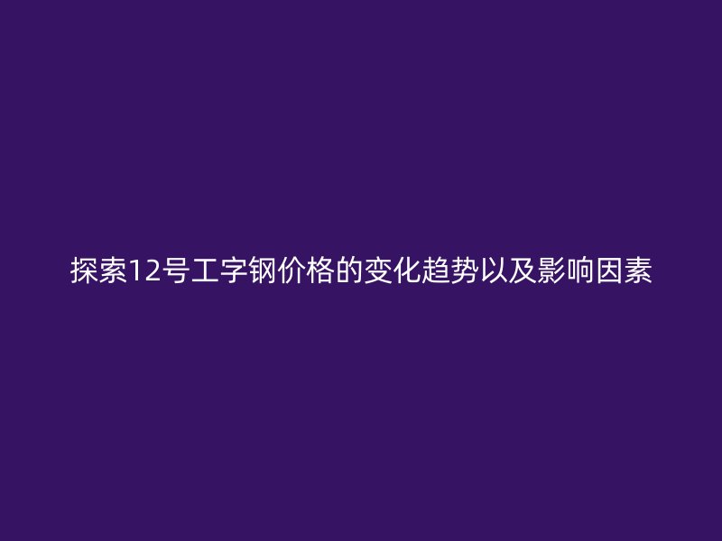 探索12号工字钢价格的变化趋势以及影响因素