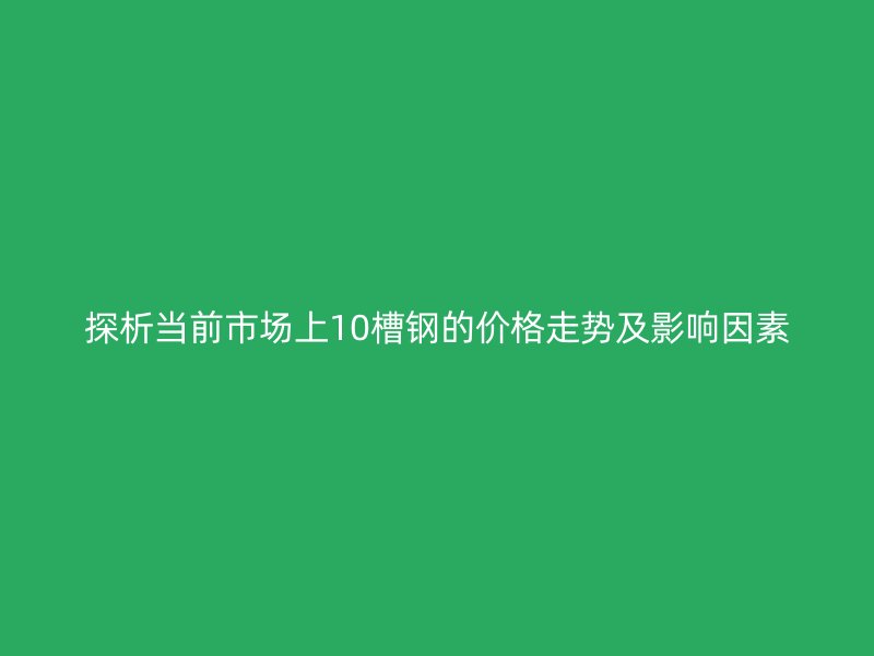 探析当前市场上10槽钢的价格走势及影响因素