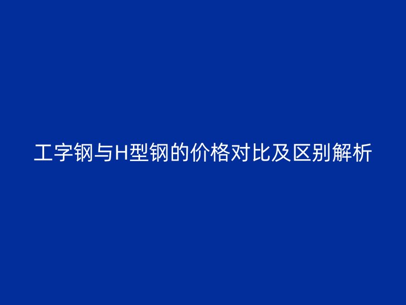 工字钢与H型钢的价格对比及区别解析