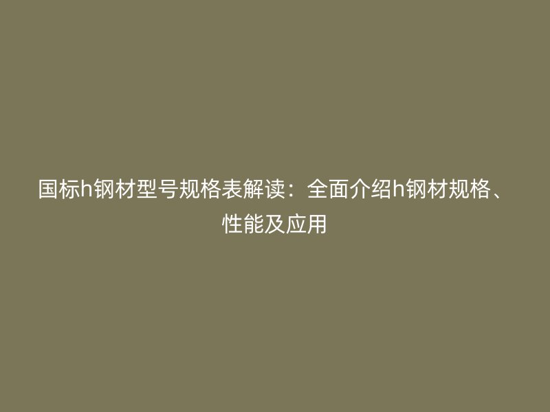 国标h钢材型号规格表解读：全面介绍h钢材规格、性能及应用