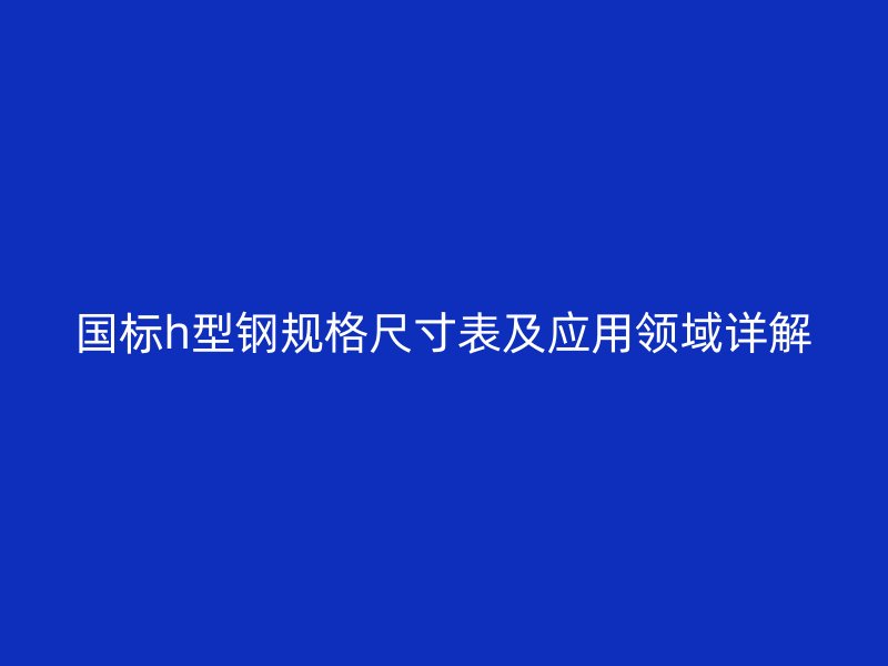 国标h型钢规格尺寸表及应用领域详解