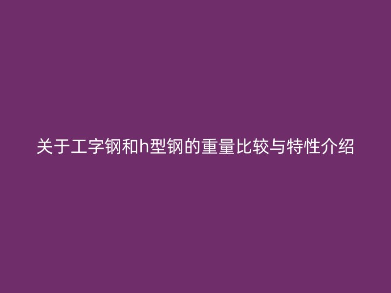 关于工字钢和h型钢的重量比较与特性介绍