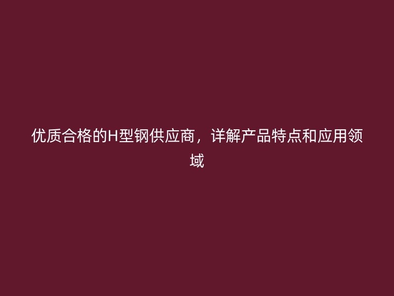 优质合格的H型钢供应商，详解产品特点和应用领域