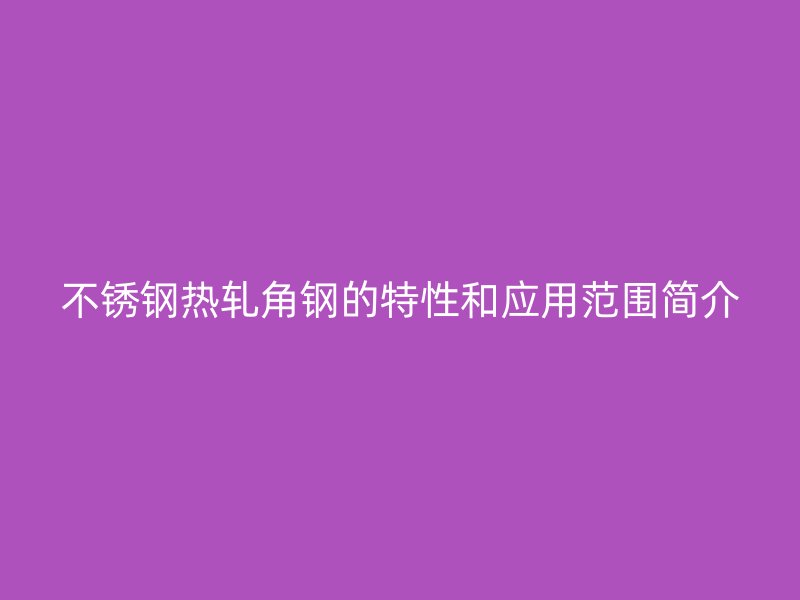 不锈钢热轧角钢的特性和应用范围简介
