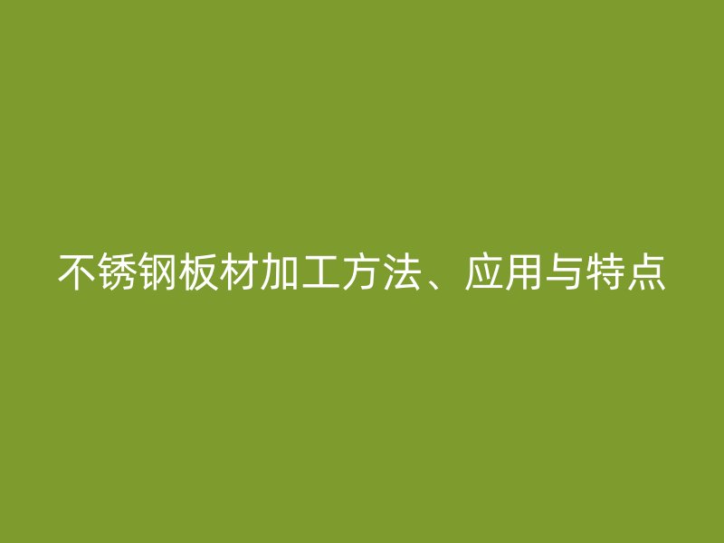 不锈钢板材加工方法、应用与特点