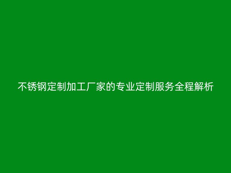 不锈钢定制加工厂家的专业定制服务全程解析