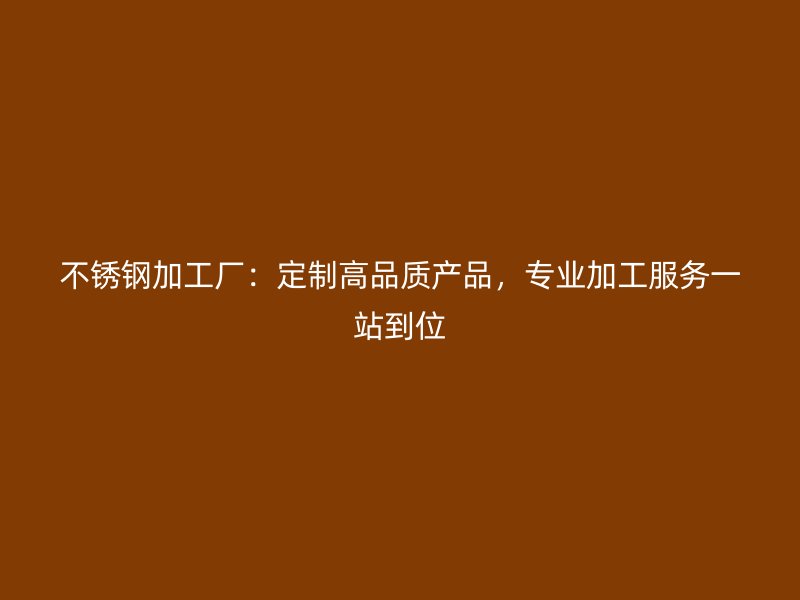 不锈钢加工厂：定制高品质产品，专业加工服务一站到位