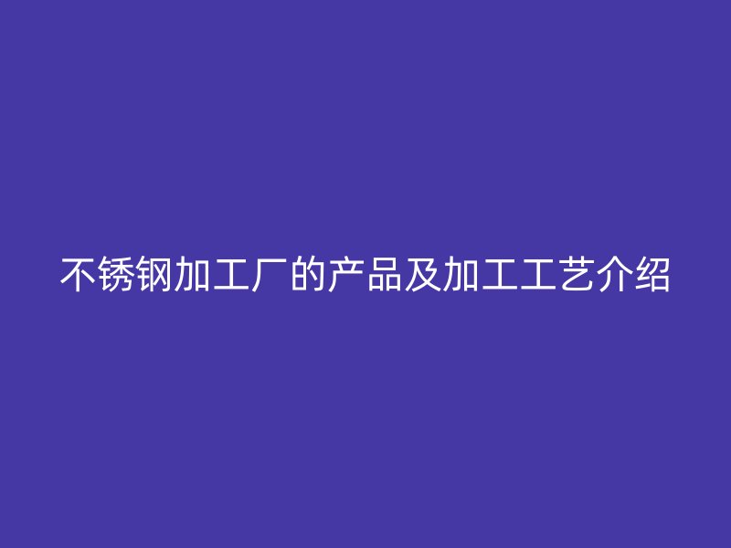 不锈钢加工厂的产品及加工工艺介绍