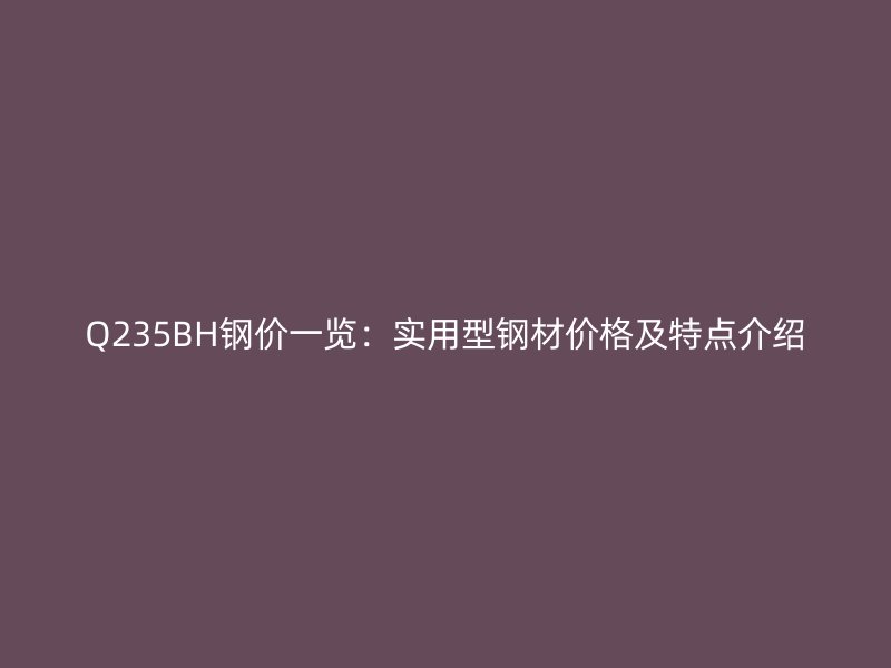 Q235BH钢价一览：实用型钢材价格及特点介绍