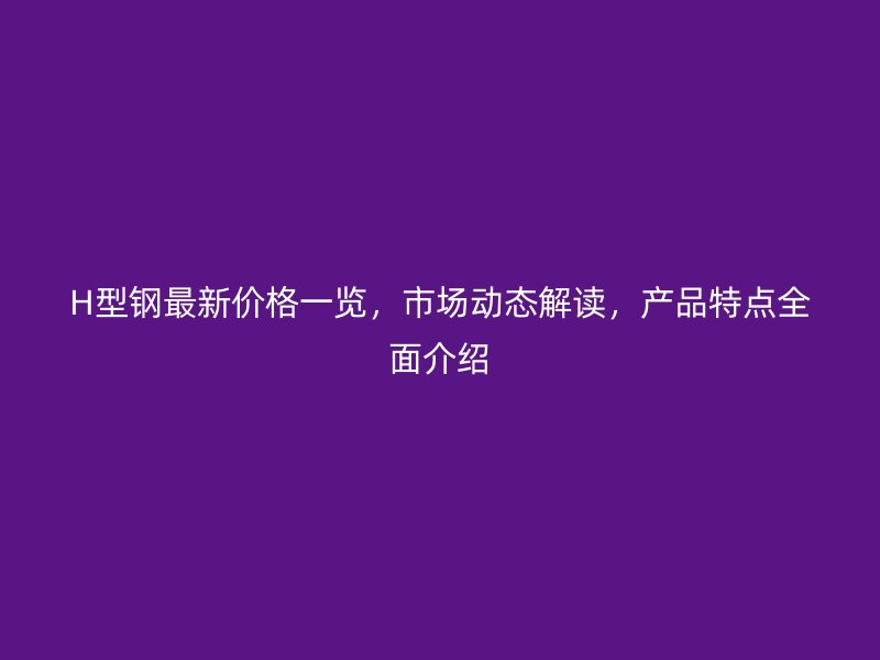 H型钢最新价格一览，市场动态解读，产品特点全面介绍