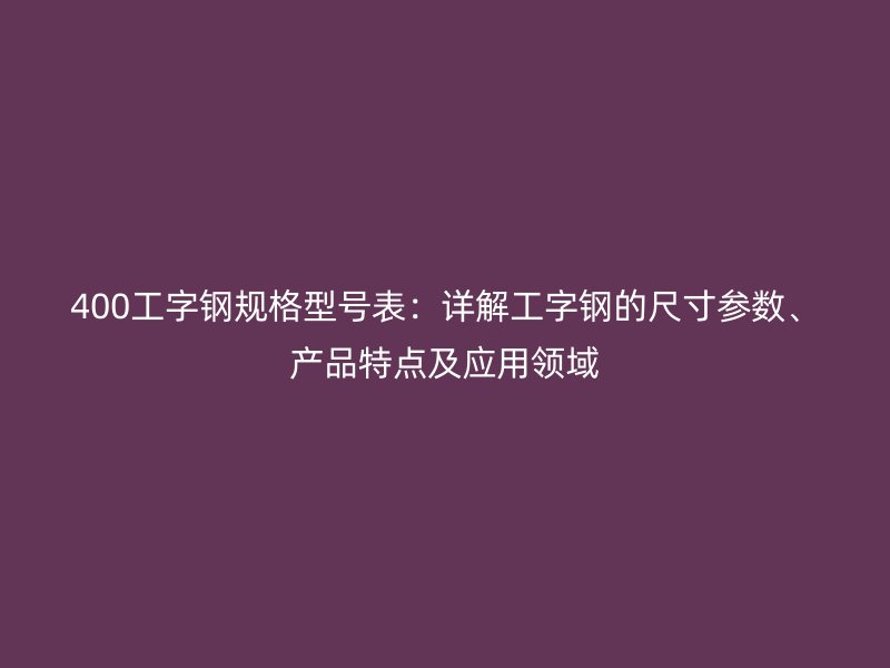 400工字钢规格型号表：详解工字钢的尺寸参数、产品特点及应用领域