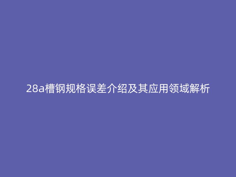 28a槽钢规格误差介绍及其应用领域解析