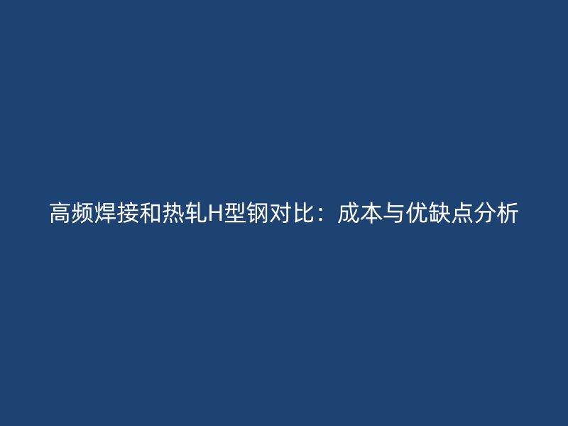 高频焊接和热轧H型钢对比:成本与优缺点分析