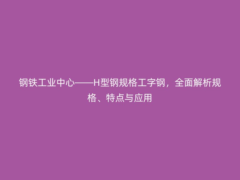 钢铁工业中心——H型钢规格工字钢,全面解析规格、特点与应用