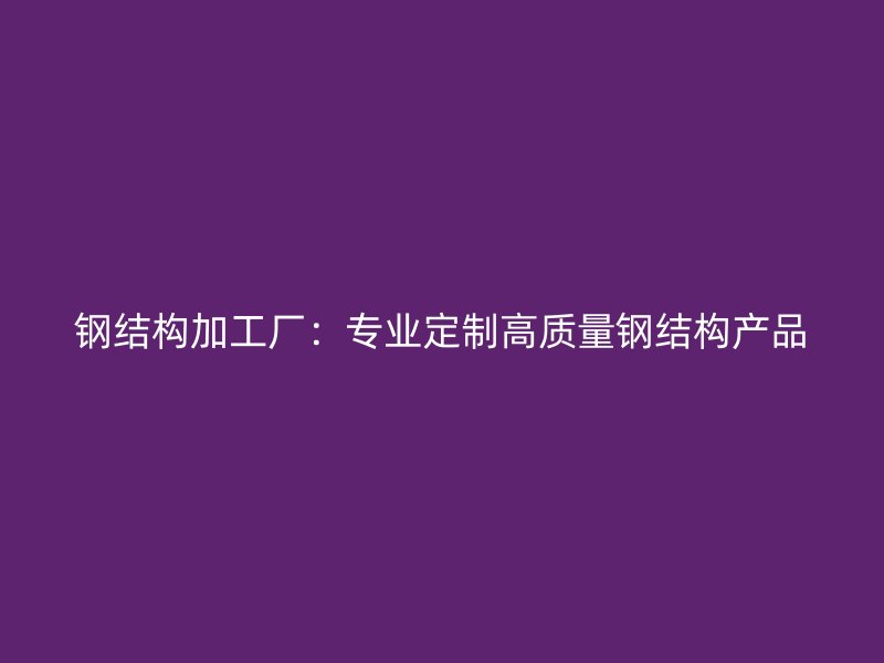 钢结构加工厂:专业定制高质量钢结构产品