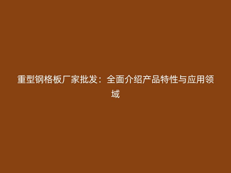 重型钢格板厂家批发:全面介绍产品特性与应用领域