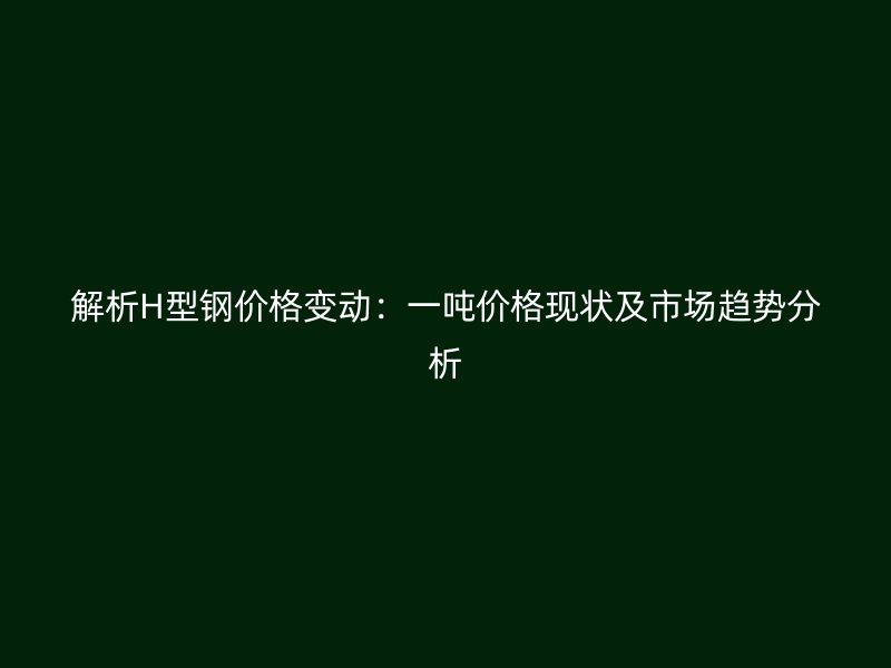 解析H型钢价格变动：一吨价格现状及市场趋势分析