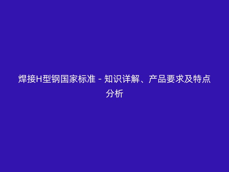 焊接H型钢国家标准 - 知识详解、产品要求及特点分析