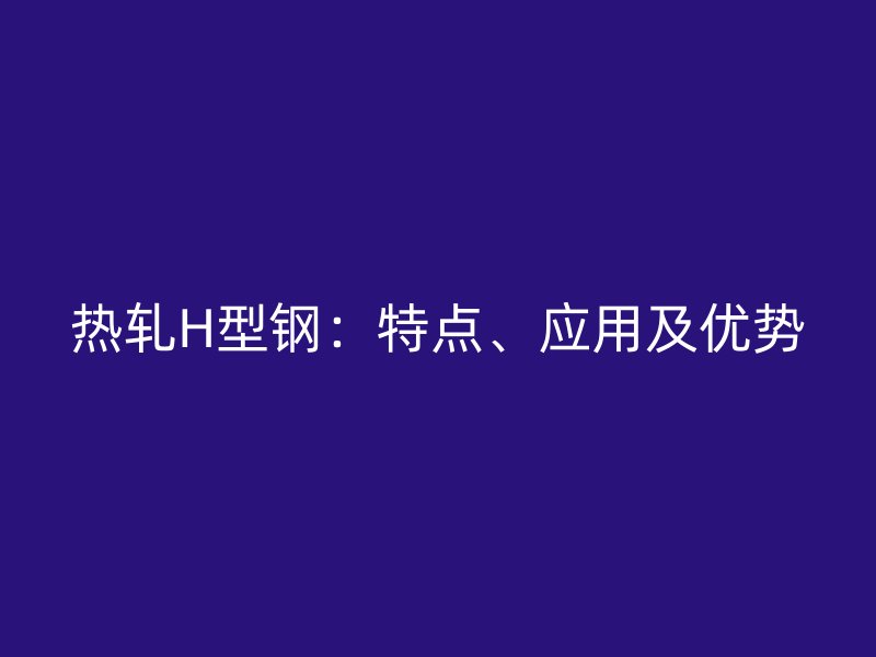 热轧H型钢:特点、应用及优势