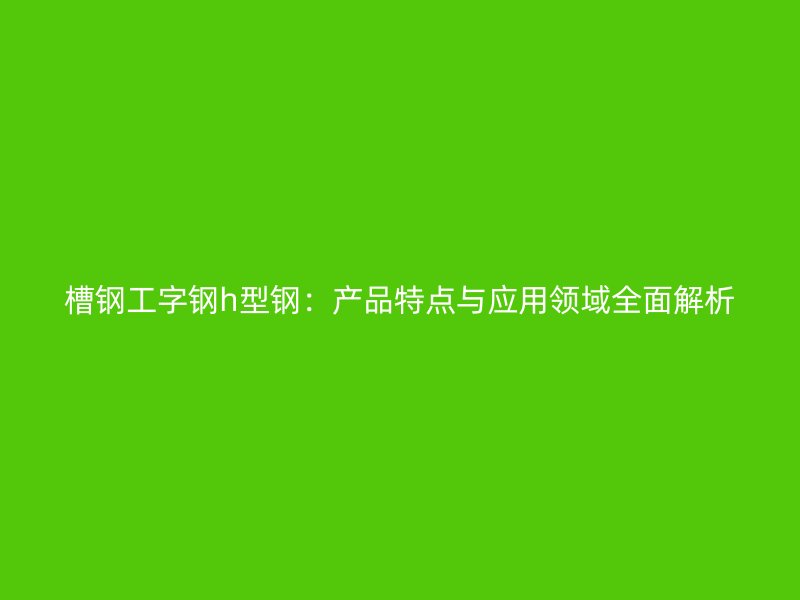 槽钢工字钢h型钢:产品特点与应用领域全面解析