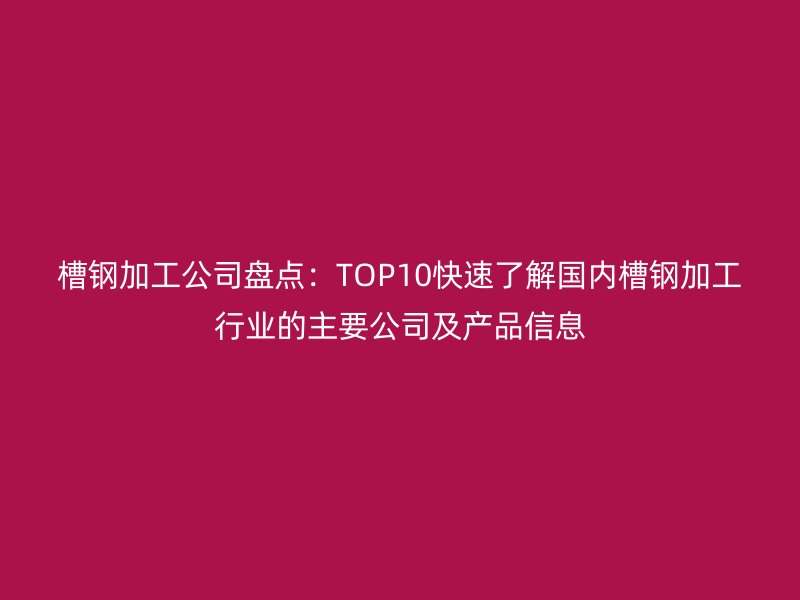 槽钢加工公司盘点:TOP10快速了解国内槽钢加工行业的主要公司及产品信息