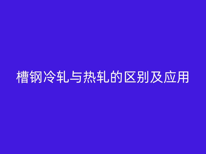 槽钢冷轧与热轧的区别及应用