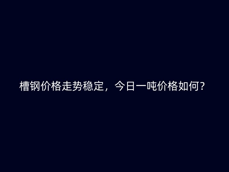 槽钢价格走势稳定,今日一吨价格如何?
