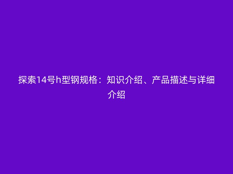 探索14号h型钢规格:知识介绍、产品描述与详细介绍