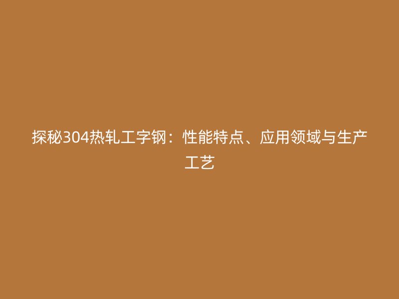 探秘304热轧工字钢:性能特点、应用领域与生产工艺
