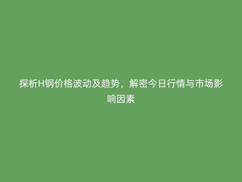 探析H钢价格波动及趋势,解密今日行情与市场影响因素