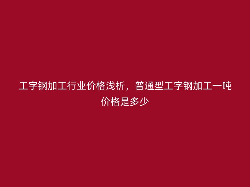 工字钢加工行业价格浅析,普通型工字钢加工一吨价格是多少