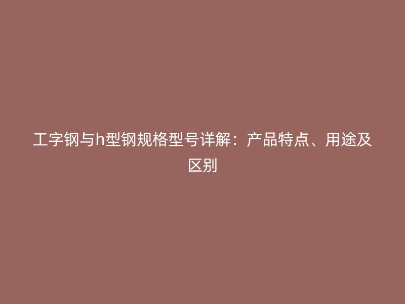 工字钢与h型钢规格型号详解：产品特点、用途及区别