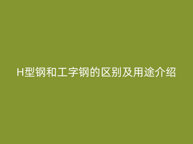 H型钢和工字钢的区别及用途介绍