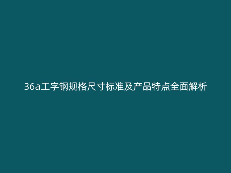 36a工字钢规格尺寸标准及产品特点全面解析