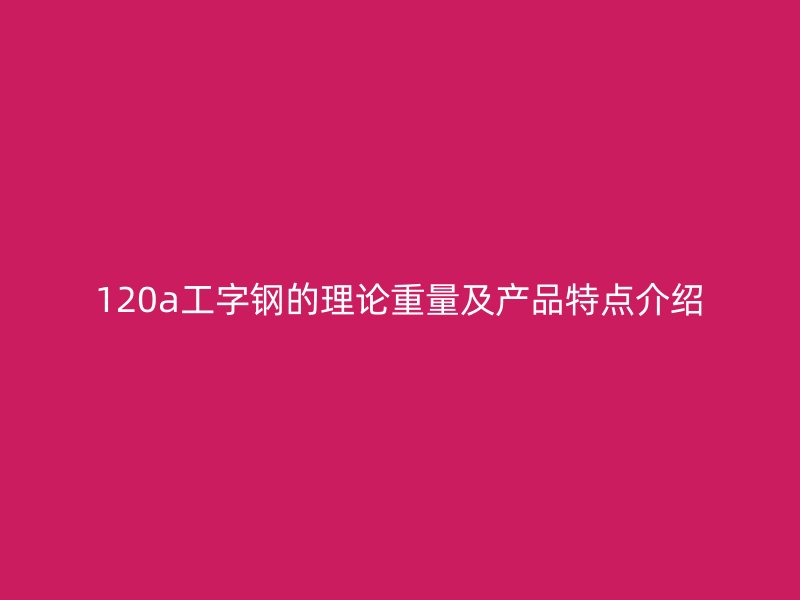 120a工字钢的理论重量及产品特点介绍