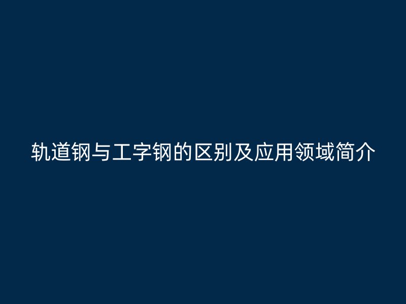 轨道钢与工字钢的区别及应用领域简介