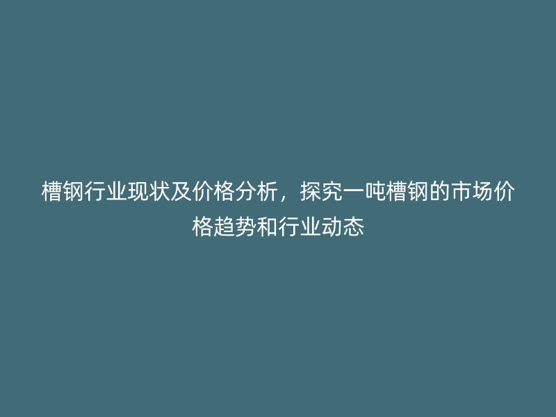 槽钢行业现状及价格分析,探究一吨槽钢的市场价格趋势和行业动态