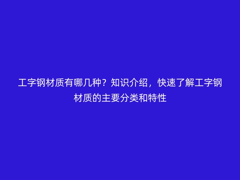 工字钢材质有哪几种?知识介绍,快速了解工字钢材质的主要分类和特性