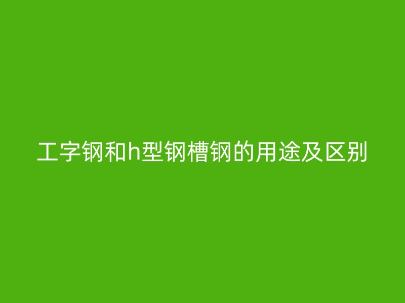 工字钢和h型钢槽钢的用途及区别