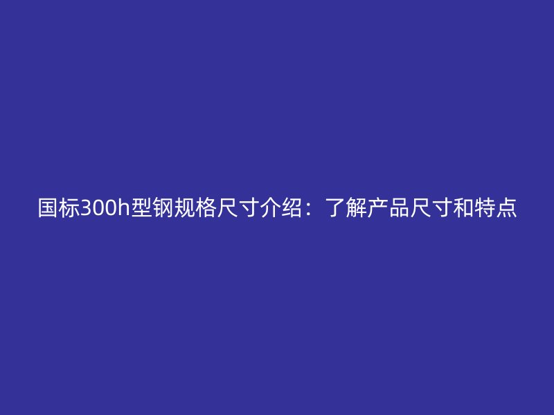 国标300h型钢规格尺寸介绍:了解产品尺寸和特点