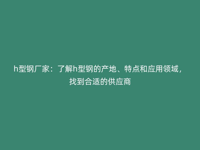 h型钢厂家：了解h型钢的产地、特点和应用领域，找到合适的供应商