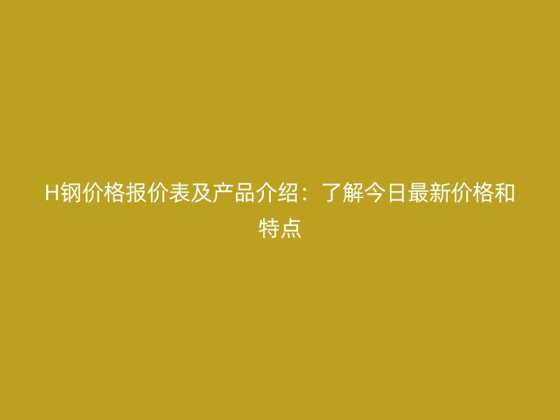H钢价格报价表及产品介绍:了解今日最新价格和特点