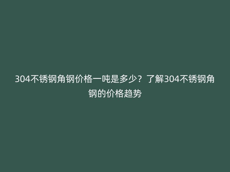 304不锈钢角钢价格一吨是多少?了解304不锈钢角钢的价格趋势