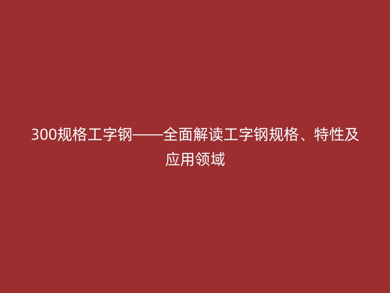 300规格工字钢——全面解读工字钢规格、特性及应用领域