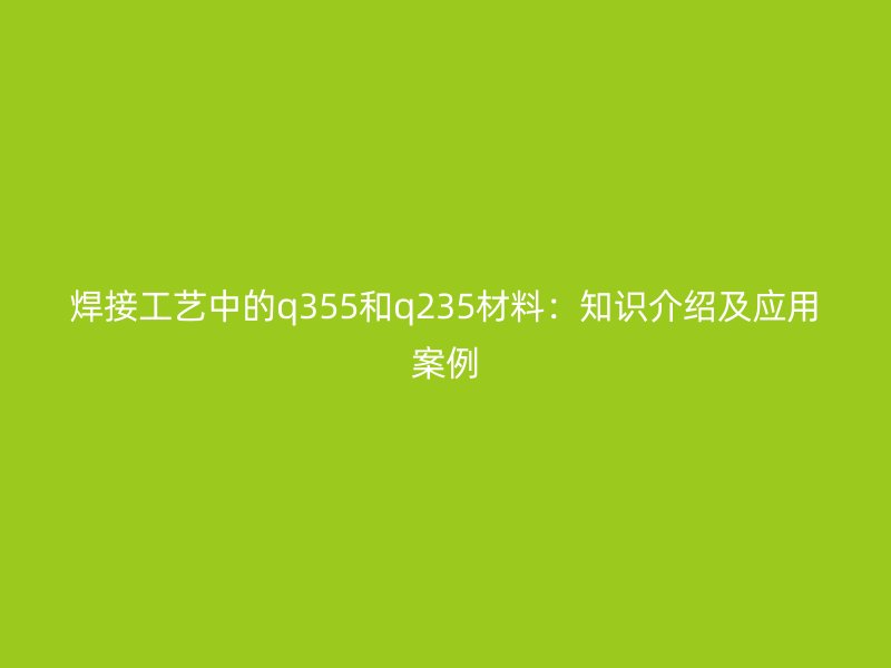 焊接工艺中的q355和q235材料:知识介绍及应用案例