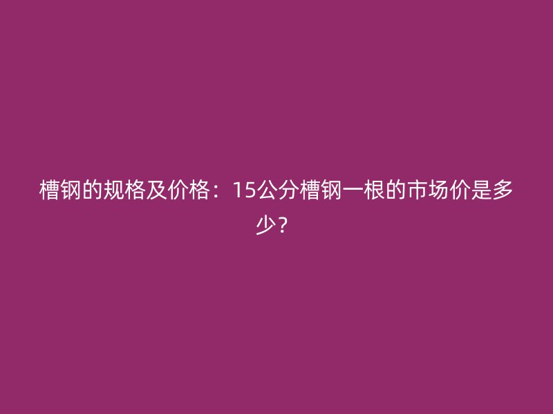 槽钢的规格及价格:15公分槽钢一根的市场价是多少?
